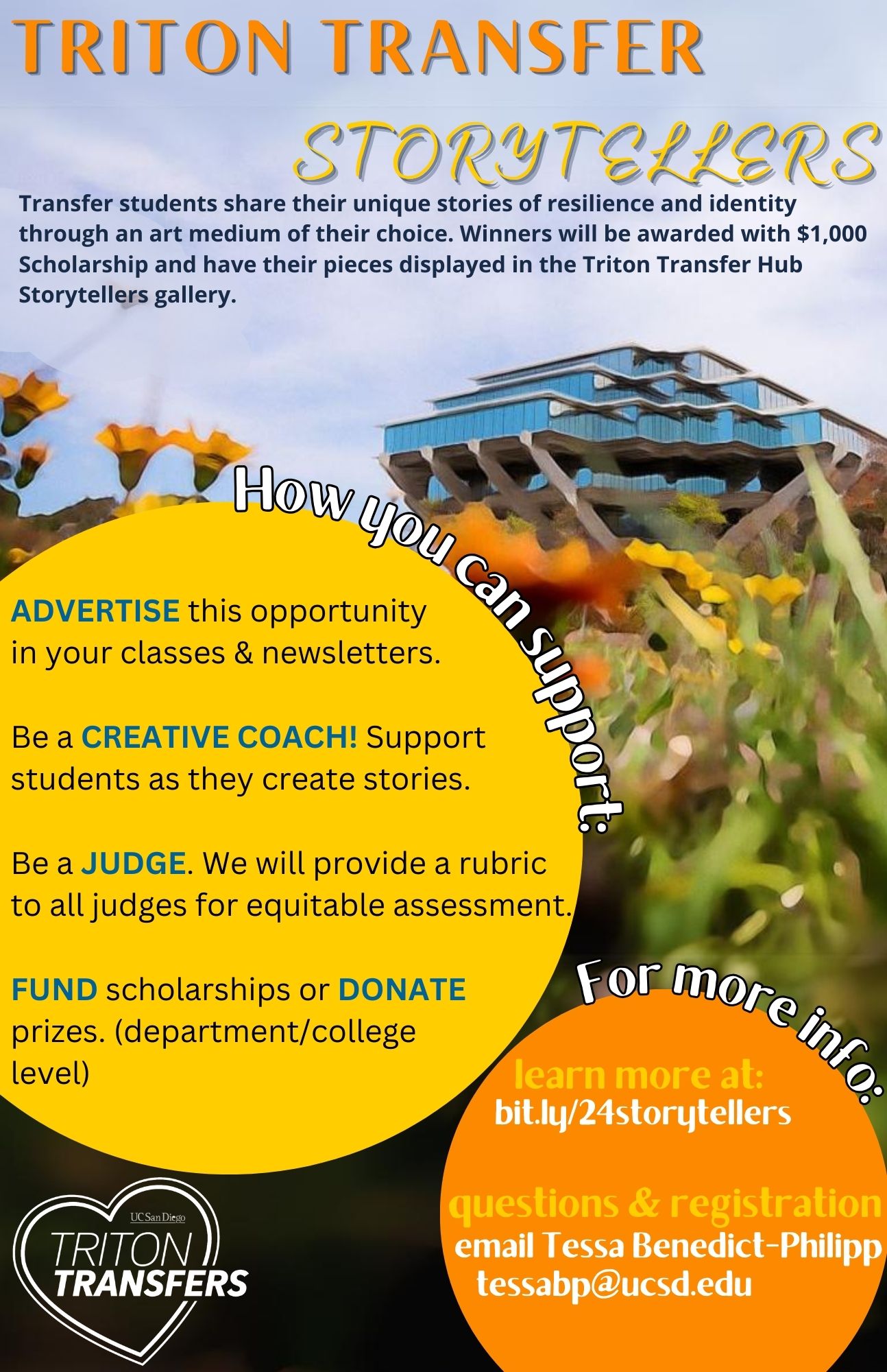 the Gilman Library is pictured with orange and yellow flowers and text - which is below: Transfer students share their unique stories of resilience and identity through an art medium of their choice. Winners will be awarded with $1,000 Scholarship and have their pieces displayed in the Triton Transfer Hub Storytellers gallery. How you can support: ADVERTISE this opportunity in your classes & newsletters.  Be a CREATIVE COACH! Support students as they create stories.  Be a JUDGE. We will provide a rubric to all judges for equitable assessment.  FUND scholarships or DONATE prizes. (department/college level) For more info: learn more at:   bit.ly/24storytellers questions & registration   email Tessa Benedict-Philipp      tessabp@ucsd.edu
